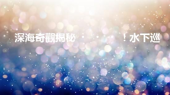 深海奇觀揭秘！水下巡檢機器人探索神秘海底世界，發(fā)現(xiàn)驚人發(fā)現(xiàn)引爆全球熱議！
